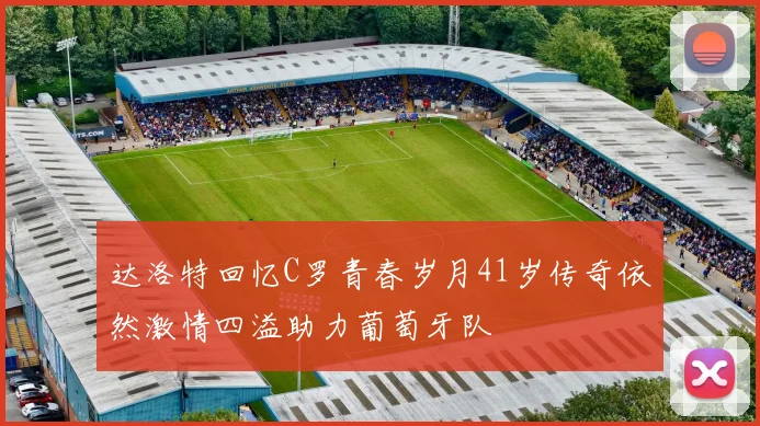 达洛特回忆C罗青春岁月41岁传奇依然激情四溢助力葡萄牙队