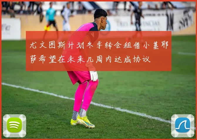 尤文图斯计划冬季转会租借小基耶萨希望在未来几周内达成协议