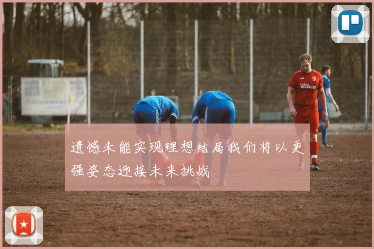 遗憾未能实现理想结局我们将以更强姿态迎接未来挑战