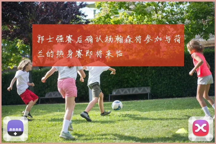 郭士强赛后确认杨瀚森将参加与荷兰的热身赛即将来临