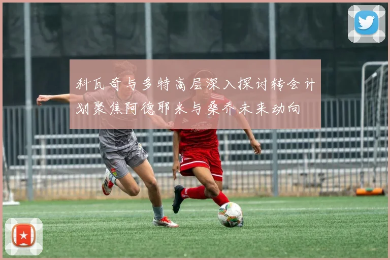 科瓦奇与多特高层深入探讨转会计划聚焦阿德耶米与桑乔未来动向