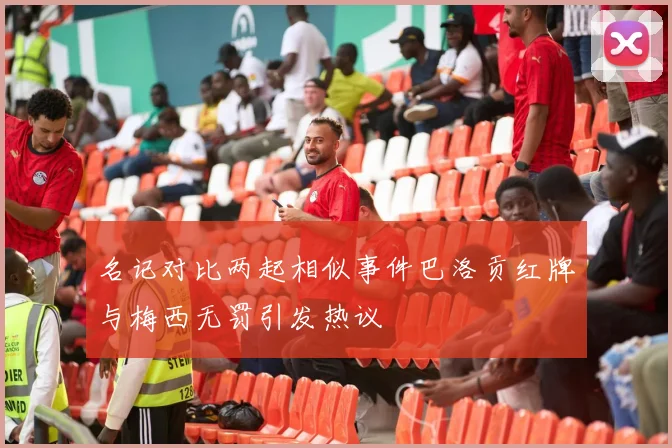 名记对比两起相似事件巴洛贡红牌与梅西无罚引发热议