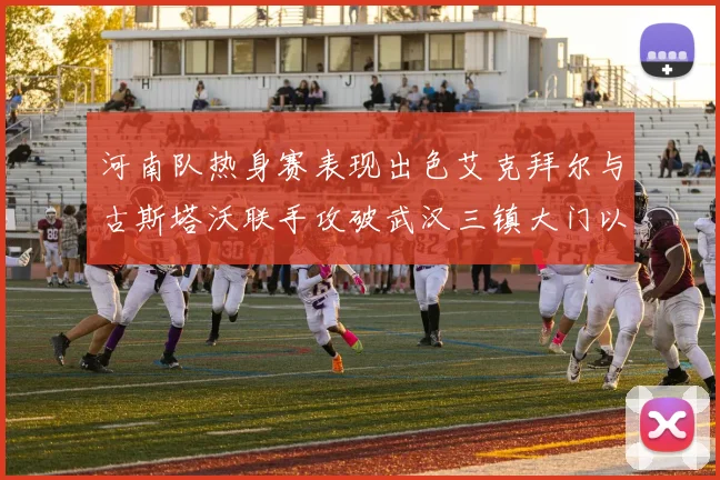 河南队热身赛表现出色艾克拜尔与古斯塔沃联手攻破武汉三镇大门以2-0获胜