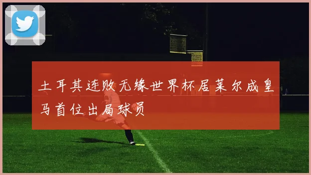 土耳其连败无缘世界杯居莱尔成皇马首位出局球员