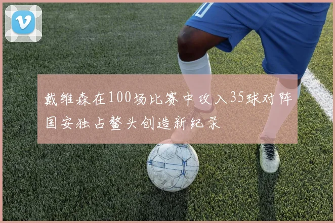 戴维森在100场比赛中攻入35球对阵国安独占鳌头创造新纪录