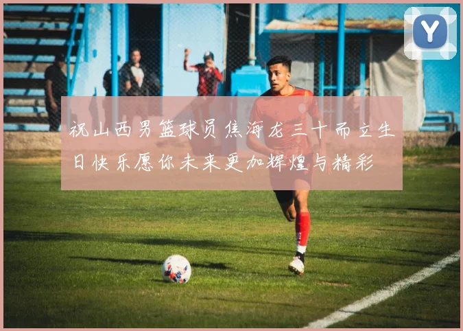 祝山西男篮球员焦海龙三十而立生日快乐愿你未来更加辉煌与精彩