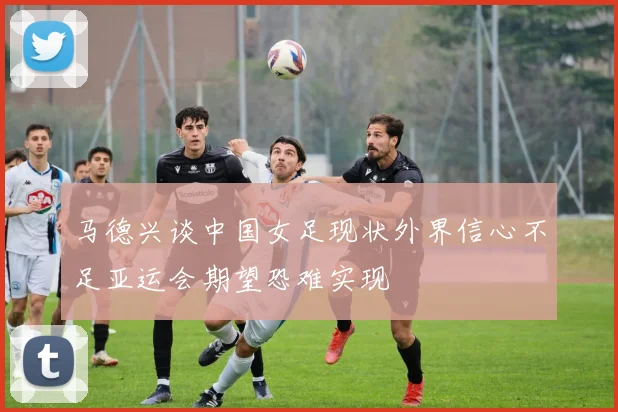 马德兴谈中国女足现状外界信心不足亚运会期望恐难实现