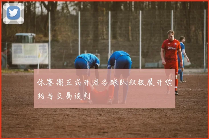 休赛期正式开启各球队积极展开续约与交易谈判