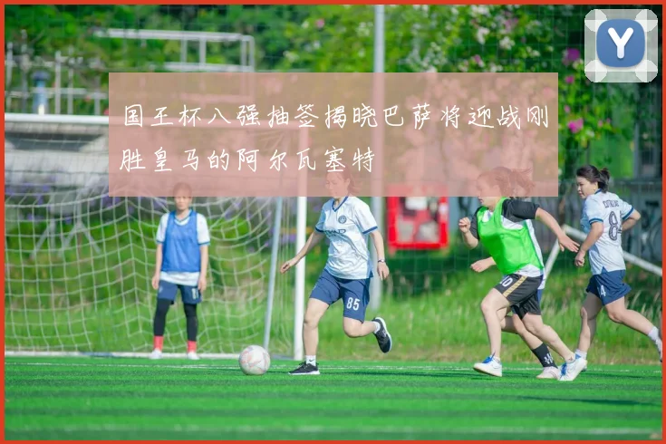国王杯八强抽签揭晓巴萨将迎战刚胜皇马的阿尔瓦塞特