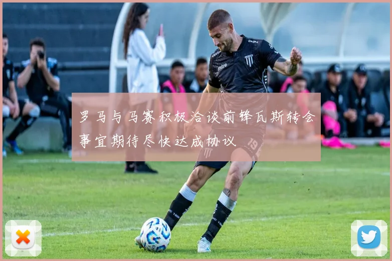 罗马与马赛积极洽谈前锋瓦斯转会事宜期待尽快达成协议