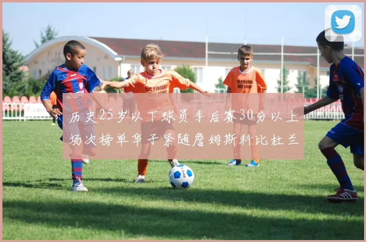 历史25岁以下球员季后赛30分以上场次榜单华子紧随詹姆斯科比杜兰特之后