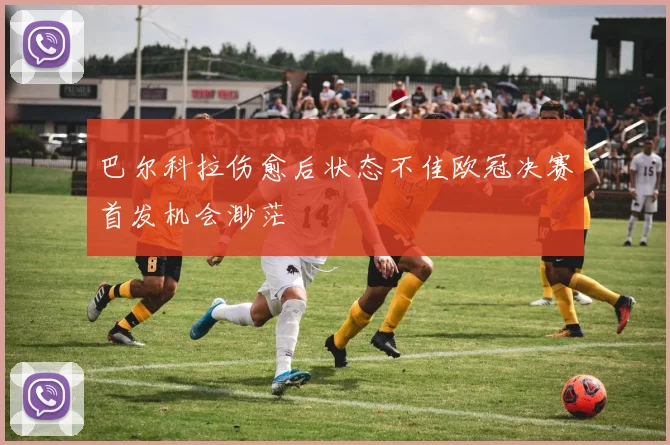 巴尔科拉伤愈后状态不佳欧冠决赛首发机会渺茫