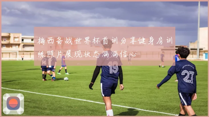 梅西备战世界杯首训分享健身房训练照片展现状态满满信心