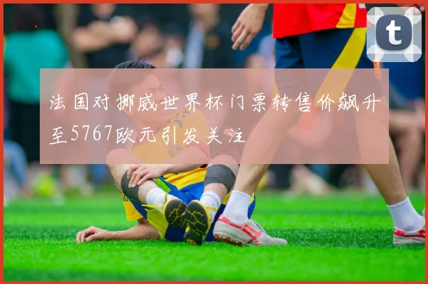 法国对挪威世界杯门票转售价飙升至5767欧元引发关注